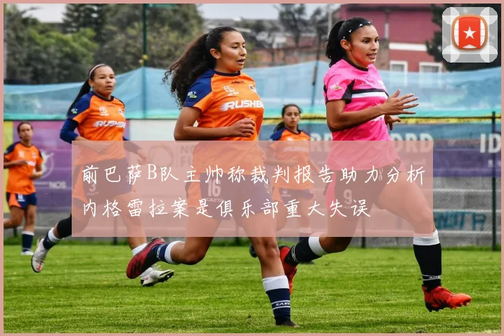 前巴萨B队主帅称裁判报告助力分析内格雷拉案是俱乐部重大失误