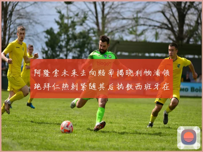 阿隆索未来去向赔率揭晓利物浦领跑拜仁热刺紧随其后执教西班牙在列