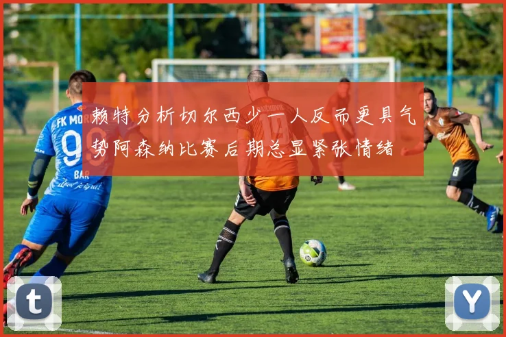 赖特分析切尔西少一人反而更具气势阿森纳比赛后期总显紧张情绪