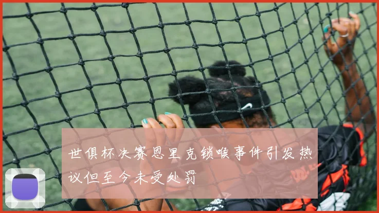 世俱杯决赛恩里克锁喉事件引发热议但至今未受处罚