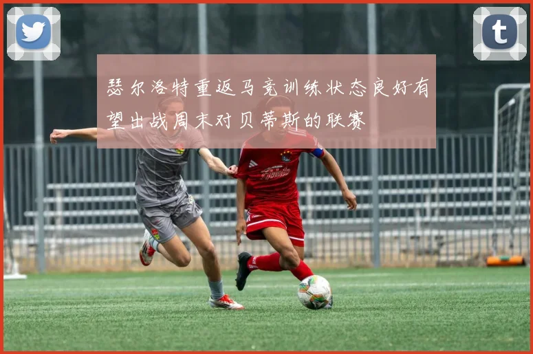瑟尔洛特重返马竞训练状态良好有望出战周末对贝蒂斯的联赛