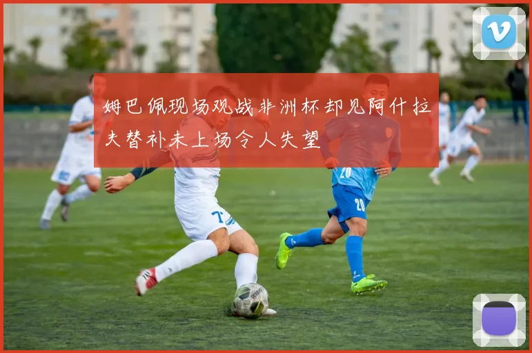 姆巴佩现场观战非洲杯却见阿什拉夫替补未上场令人失望
