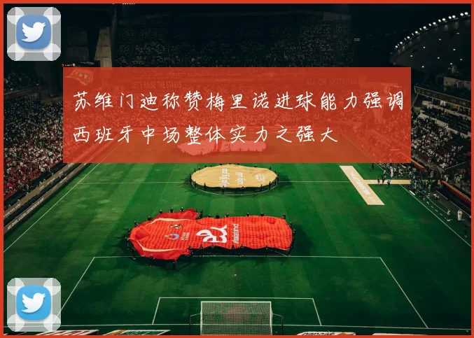 苏维门迪称赞梅里诺进球能力强调西班牙中场整体实力之强大