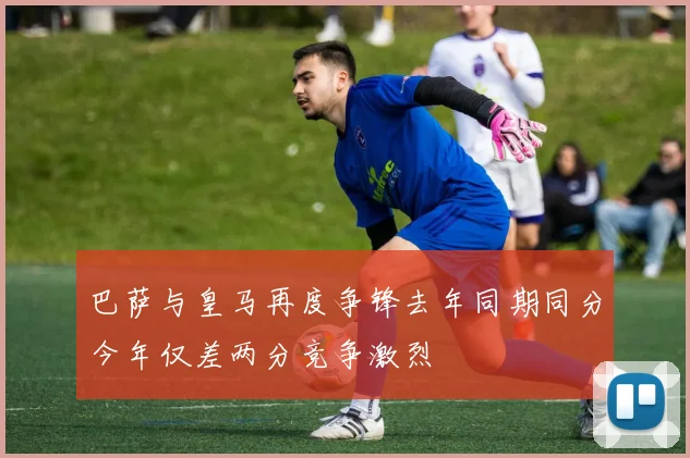 巴萨与皇马再度争锋去年同期同分今年仅差两分竞争激烈
