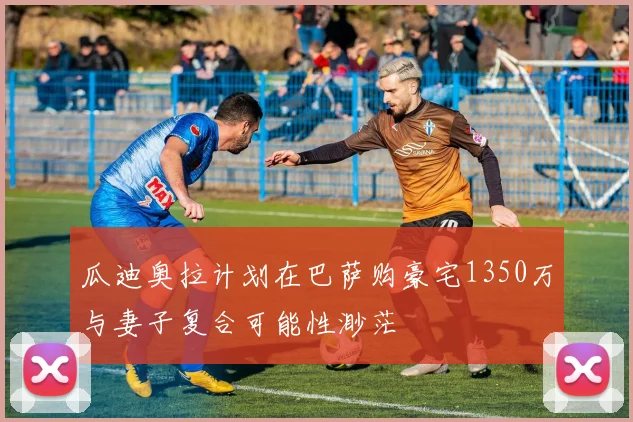 瓜迪奥拉计划在巴萨购豪宅1350万与妻子复合可能性渺茫