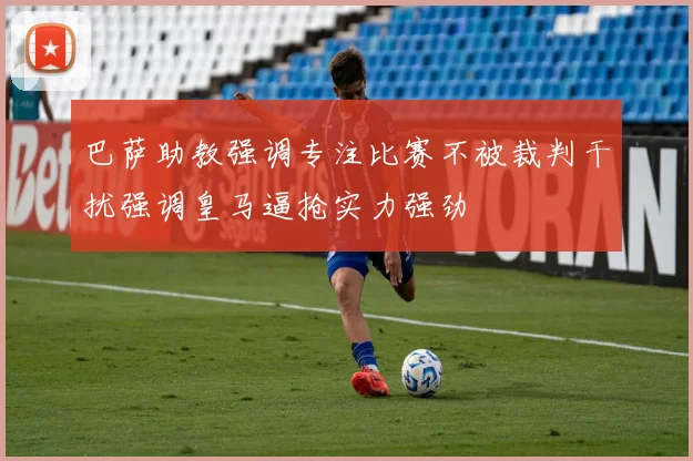 巴萨助教强调专注比赛不被裁判干扰强调皇马逼抢实力强劲