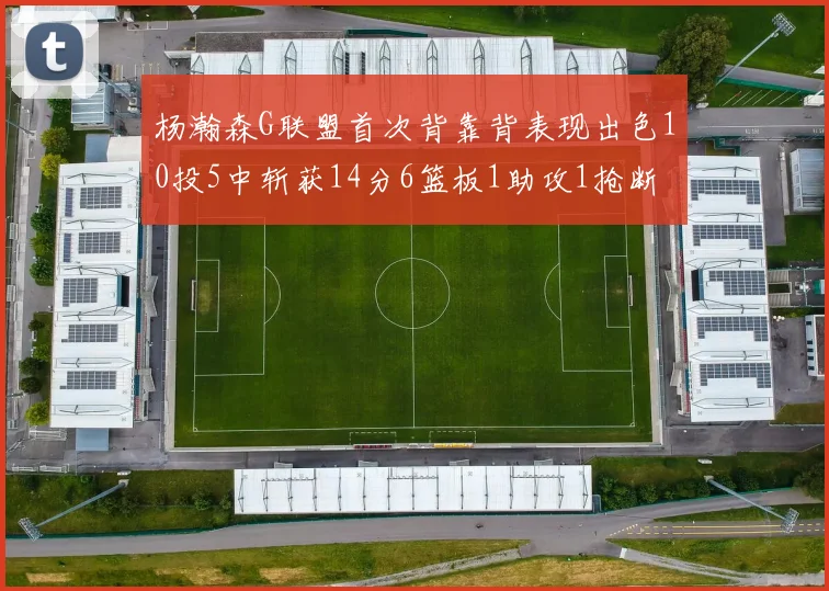 杨瀚森G联盟首次背靠背表现出色10投5中斩获14分6篮板1助攻1抢断
