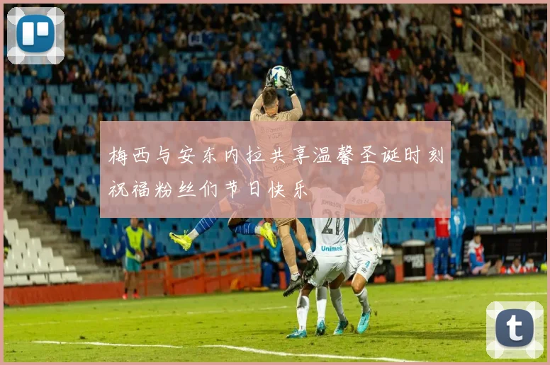 梅西与安东内拉共享温馨圣诞时刻祝福粉丝们节日快乐