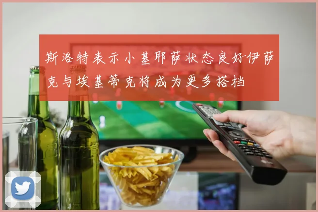 斯洛特表示小基耶萨状态良好伊萨克与埃基蒂克将成为更多搭档