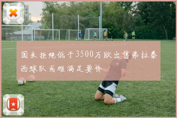 国米拒绝低于3500万欧出售弗拉泰西球队或难满足要价