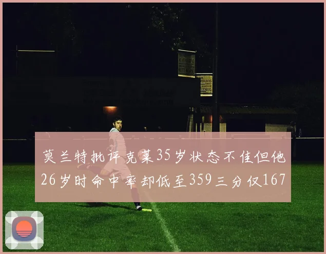 莫兰特批评克莱35岁状态不佳但他26岁时命中率却低至359三分仅167