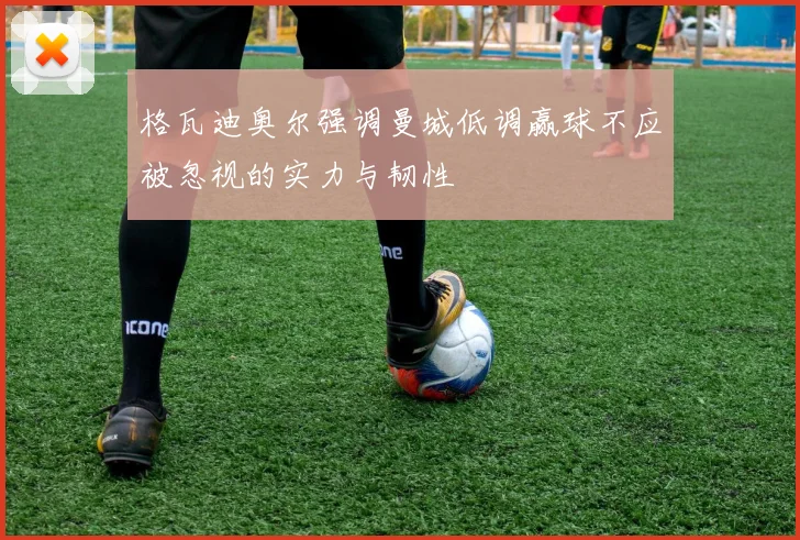 格瓦迪奥尔强调曼城低调赢球不应被忽视的实力与韧性