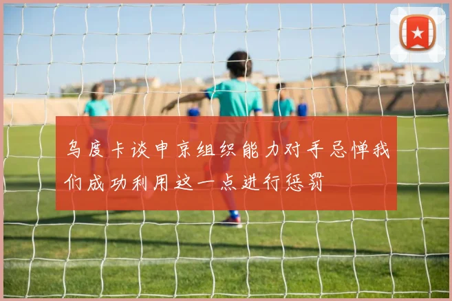 乌度卡谈申京组织能力对手忌惮我们成功利用这一点进行惩罚