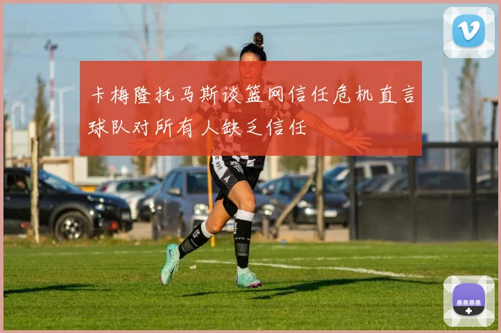 卡梅隆托马斯谈篮网信任危机直言球队对所有人缺乏信任