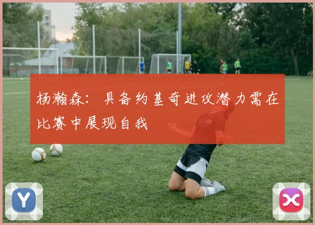 杨瀚森：具备约基奇进攻潜力需在比赛中展现自我